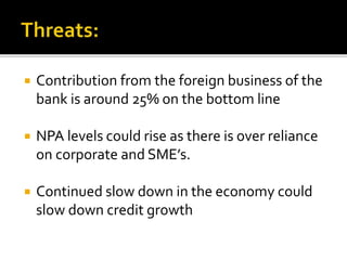  Contribution from the foreign business of the 
bank is around 25% on the bottom line 
 NPA levels could rise as there is over reliance 
on corporate and SME’s. 
 Continued slow down in the economy could 
slow down credit growth 
 