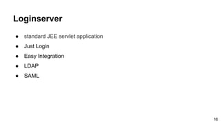 Loginserver
● standard JEE servlet application
● Just Login
● Easy Integration
● LDAP
● SAML
16
 