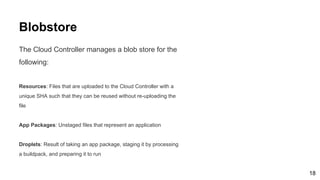 Blobstore
The Cloud Controller manages a blob store for the
following:
Resources: Files that are uploaded to the Cloud Controller with a
unique SHA such that they can be reused without re-uploading the
file
App Packages: Unstaged files that represent an application
Droplets: Result of taking an app package, staging it by processing
a buildpack, and preparing it to run
18
 