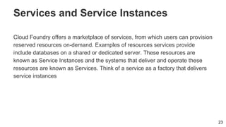 Services and Service Instances
Cloud Foundry offers a marketplace of services, from which users can provision
reserved resources on-demand. Examples of resources services provide
include databases on a shared or dedicated server. These resources are
known as Service Instances and the systems that deliver and operate these
resources are known as Services. Think of a service as a factory that delivers
service instances
23
 