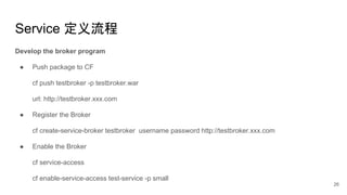 Service 定义流程
Develop the broker program
● Push package to CF
cf push testbroker -p testbroker.war
url: http://testbroker.xxx.com
● Register the Broker
cf create-service-broker testbroker username password http://testbroker.xxx.com
● Enable the Broker
cf service-access
cf enable-service-access test-service -p small
26
 