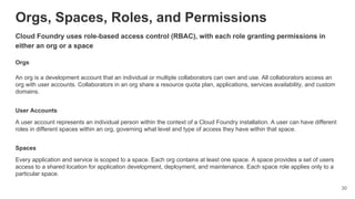 Orgs, Spaces, Roles, and Permissions
Cloud Foundry uses role-based access control (RBAC), with each role granting permissions in
either an org or a space
Orgs
An org is a development account that an individual or multiple collaborators can own and use. All collaborators access an
org with user accounts. Collaborators in an org share a resource quota plan, applications, services availability, and custom
domains.
User Accounts
A user account represents an individual person within the context of a Cloud Foundry installation. A user can have different
roles in different spaces within an org, governing what level and type of access they have within that space.
Spaces
Every application and service is scoped to a space. Each org contains at least one space. A space provides a set of users
access to a shared location for application development, deployment, and maintenance. Each space role applies only to a
particular space.
30
 