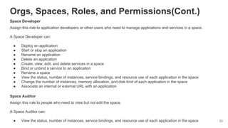Orgs, Spaces, Roles, and Permissions(Cont.)
Space Developer
Assign this role to application developers or other users who need to manage applications and services in a space.
A Space Developer can:
● Deploy an application
● Start or stop an application
● Rename an application
● Delete an application
● Create, view, edit, and delete services in a space
● Bind or unbind a service to an application
● Rename a space
● View the status, number of instances, service bindings, and resource use of each application in the space
● Change the number of instances, memory allocation, and disk limit of each application in the space
● Associate an internal or external URL with an application
Space Auditor
Assign this role to people who need to view but not edit the space.
A Space Auditor can:
● View the status, number of instances, service bindings, and resource use of each application in the space 33
 