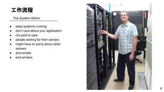 工作流程
● keep systems running
● don’t care about your application
● not paid to care
● people waiting for their servers
● might have to worry about other
servers
● and emails
● and printers
The System Admin
9
 
