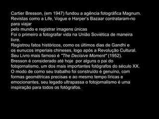 Cartier Bresson, (em 1947) fundou a agência fotográfica Magnum.
Revistas como a Life, Vogue e Harper’s Bazaar contrataram-no
para viajar
pelo mundo e registrar imagens únicas
Foi o primeiro a fotografar vida na União Soviética de maneira
livre.
Registrou fatos históricos, como os últimos dias de Gandhi e
os eunucos imperiais chineses, logo após a Revolução Cultural.
Seu Livro mais famoso é "The Decisive Moment" (1952).
Bresson é considerado até hoje por alguns o pai do
fotojornalismo, um dos mais importantes fotógrafos do século XX.
O modo de como seu trabalho foi construído é genuíno, com
formas geométricas precisas e ao mesmo tempo líricas e
emocionantes, seu legado ultrapassa o fotojornalismo é uma
inspiração para todos os fotógrafos.
 