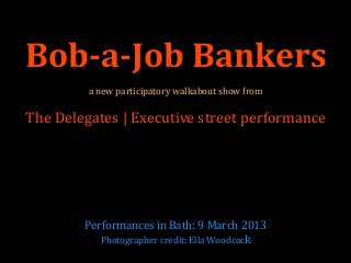 Bob-a-Job Bankers
         a new participatory walkabout show from

The Delegates | Executive street performance




        Performances in Bath: 9 March 2013
           Photographer credit: Ella Woodcock
 