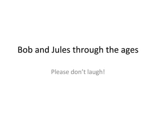 Bob and Jules through the ages Please don’t laugh! 
