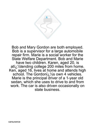 Bob and Mary Gordon are both employed.
  Bob is a supervisor for a large automobile
  repair firm. Marie is a social worker for the
 State Welfare Department. Bob and Marie
     have two children. Karen, aged 20, is
 atï¿½tending college 200 miles from home.
Ken, aged 16, lives at home and attends high
   school. The Gordonï¿½s own 4 vehicles.
  Marie is the principal driver of a 1-year old
 sedan, which she uses to drive to and from
 work. The car is also driven occasionally on
                state business.




carsurance
 