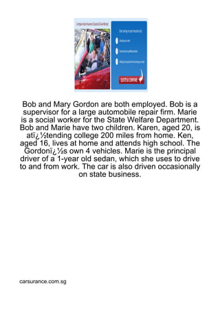 Bob and Mary Gordon are both employed. Bob is a
  supervisor for a large automobile repair firm. Marie
 is a social worker for the State Welfare Department.
Bob and Marie have two children. Karen, aged 20, is
   atï¿½tending college 200 miles from home. Ken,
aged 16, lives at home and attends high school. The
  Gordonï¿½s own 4 vehicles. Marie is the principal
driver of a 1-year old sedan, which she uses to drive
to and from work. The car is also driven occasionally
                   on state business.




carsurance.com.sg
 