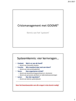 20-2-2017
1
Crisismanagement met GOGME²
Kennis van het ‘systeem’
Systeemkennis: vier kernvragen…
• Context: Wat is er aan de hand?
– Kennis van risicovolle situaties
• Functie: Wie moet(en) daar wat aan doen?
– Kennis van interventiecapaciteit
• Vorm: Hoe organiseren zij dat?
– Kennis van besluitvormingsprocessen en -structuren
– Kennis van personele, facilitaire en informatievoorzieningen
• Leren: Kan dat nog beter?
– Kennis van latente systeemfouten
……………………………………………………………………………………………….
Voor het beantwoorden van die vragen is dus kennis nodig!
 