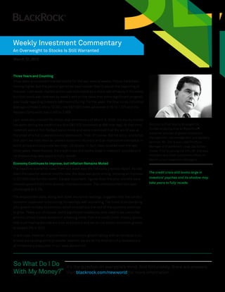 Weekly Investment Commentary
An Overweight to Stocks Is Still Warranted
March 12, 2012



Three Years and Counting
It has been a consistent market theme for the last several weeks: Stocks have been
moving higher, but the pace of gains has been slower than it was at the beginning of
the year. Last week, market action was dominated by a sharp sell off early in the week,
but that trend was reversed by week’s end on the news that some significant progress
was made regarding Greece’s debt restructuring. For the week, the Dow Jones Industrial
Average climbed 0.4% to 12,922, the S&P 500 Index advanced 0.1% to 1,370 and the
Nasdaq Composite rose 0.4% to 2,988.

Last week also marked the three-year anniversary of March 9, 2009, the equity market
low point during the credit crisis (the S&P 500 bottomed at 666 that day). At that time,   Bob Doll is Chief Equity Strategist for
investors were in full-fledged panic mode and were convinced that the world was at         Fundamental Equities at BlackRock®,
                                                                                           a premier provider of global investment
the onset of a full-scale economic depression. That, of course, did not occur and since
                                                                                           management, risk management and advisory
that point we have seen an uneven economic recovery and an impressive comeback in          services. Mr. Doll is also Lead Portfolio
stock prices and corporate earnings. US stocks, in fact, have doubled over the last        Manager of BlackRock’s Large Cap Series
three years. Nevertheless, the credit crisis still looms large in investors’ psyches and   Funds. Prior to joining the firm, Mr. Doll was
its shadow may take years to fully recede.                                                 President and Chief Investment Officer of
                                                                                           Merrill Lynch Investment Managers.
Economy Continues to Improve, but Inflation Remains Muted
The headline economic news from last week was the February payrolls report. As has
been the case for several months now, the data was quite strong, showing an increase       The credit crisis still looms large in
in 227,000 jobs for the month. Equally important, figures from the prior months were       investors’ psyches and its shadow may
revised upward from their already-impressive levels. The unemployment rate was             take years to fully recede.
unchanged at 8.3%.

The employment data, along with other economic readings, suggests that the current
economic expansion is becoming increasingly self-sustaining. The trend of accelerating
jobs growth is likely to continue, which should help the rest of the economy continue
to grow. There are, of course, some significant roadblocks that need to be overcome
and the United States remains in a healing mode from the credit crisis. History shows
that such healing periods are slow and painful and we do not expect economic growth
to exceed 3% in 2012.

In any case, however, improvements in economic growth (along with an increase in oil
prices) are causing some to wonder whether we are at the forefront of a renewed era
of inflationary pressures. In our view, we are not.




So What Do I Do                      It’s the question on everyone’s mind. And fortunately, there are answers.
With My Money?™                      Visit blackrock.com/newworld for more information.
 