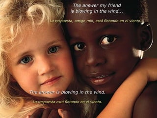 The answer my friend is blowing in the wind... La respuesta, amigo mío, está flotando en el viento... The answer is blowing in the wind. La respuesta está flotando en el viento. 