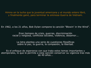 En 1962, a los 21 años, Bob Dylan compone la canción “Blowin’ in the Wind”. Eran tiempos de crisis, guerras, discriminación racial y religiosa, conflictos sociales, violencia, desamor... La letra plantea una serie de cuestiones filosóficas sobre la paz, la guerra, la compasión, la libertad. Es el enfoque de esperanza con que trata estos temas importantes y atemporales, lo que le permite a esta canción conservar su vigencia tras más de 40 años... Himno en la lucha que la juventud americana y el mundo entero libró, y finalmente ganó, para terminar la ominosa Guerra de Vietnam. 