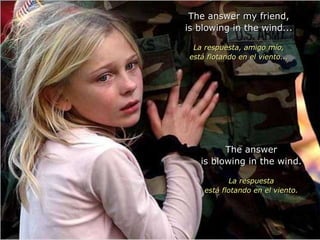 The answer my friend, is blowing in the wind... La respuesta, amigo mío, está flotando en el viento... The answer is blowing in the wind. La respuesta está flotando en el viento. 
