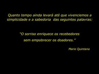 Quanto tempo ainda levará até que vivenciemos a simplicidade e a sabedoria  das seguintes palavras: “ O sorriso enriquece os recebedores Mario Quintana sem empobrecer os doadores.” 