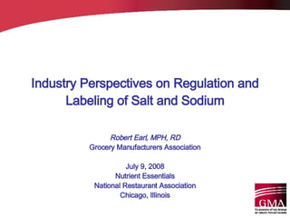 Industry Perspectives on Regulation and Labeling of Salt and Sodium Robert Earl, MPH, RD Grocery Manufacturers Association July 9, 2008 Nutrient Essentials National Restaurant Association Chicago, Illinois 