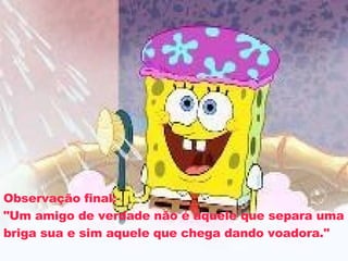 Observação final: "Um amigo de verdade não é aquele que separa uma briga sua e sim aquele que chega dando voadora." 
