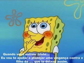 Quando você estiver triste...   Eu vou te ajudar a planejar uma vingança contra o filho da .... que te   deixou assim. 