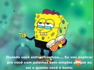 Quando você estiver confuso.... Eu vou explicar pra você com palavras bem simples porque eu sei o quanto você é burro. 