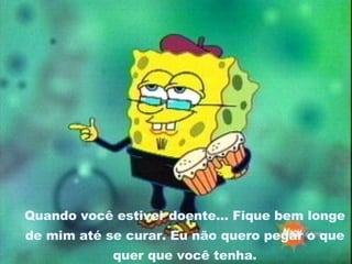 Quando você estiver doente... Fique bem longe de mim até se curar. Eu não quero pegar o que quer que você tenha. 