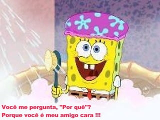 Você me pergunta, "Por quê"? Porque você é meu amigo cara !!! 
