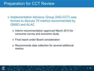 | 14
Preparation for CCT Review
¤  Implementation Advisory Group (IAG-CCT) was
formed to discuss 70 metrics recommended by
GNSO and ALAC
¤  Interim recommendation approved March 2013 for
consumer survey and economic study
¤  Final report under Board consideration
¤  Recommends data collection for several additional
metrics
 