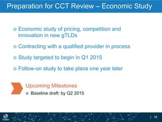 | 16
Preparation for CCT Review – Economic Study
¤  Economic study of pricing, competition and
innovation in new gTLDs
¤  Contracting with a qualified provider in process
¤  Study targeted to begin in Q1 2015
¤  Follow-on study to take place one year later
Upcoming Milestones
¤  Baseline draft: by Q2 2015
 