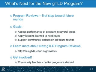 | 8
What’s Next for the New gTLD Program?
¤  Program Reviews = first step toward future
rounds
¤  Goals:
¤  Assess performance of program in several areas
¤  Apply lessons learned to next round
¤  Support community discussion on future rounds
¤  Learn more about New gTLD Program Reviews
¤  http://newgtlds.icann.org/reviews
¤  Get involved!
¤  Community feedback on the program is desired
 