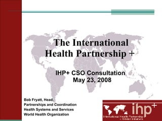 The International  Health Partnership +  IHP+ CSO Consultation  May 23, 2008 Bob Fryatt, Head,  Partnerships and Coordination Health Systems and Services World Health Organization 
