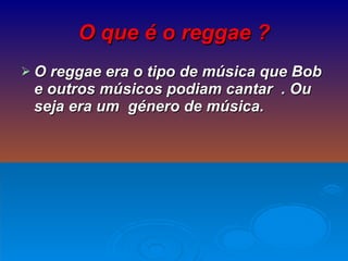 O que é o reggae ? O reggae era o tipo de música que Bob e outros músicos podiam cantar  . Ou seja era um  género de música. 