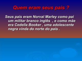 Quem eram seus pais ? Seus pais eram Norval Marley como pai um militar branco inglês  , e como mãe era Cedella Booker , uma adolescente negra vinda do norte do país . 