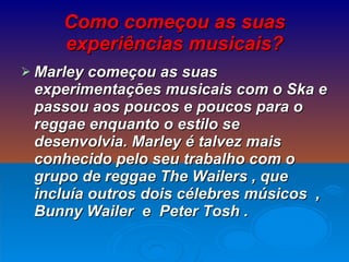 Como começou as suas experiências musicais? Marley começou as suas experimentações musicais com o Ska e passou aos poucos e poucos para o reggae enquanto o estilo se desenvolvia. Marley é talvez mais conhecido pelo seu trabalho com o grupo de reggae The Wailers , que incluía outros dois célebres músicos  , Bunny Wailer  e  Peter Tosh . 