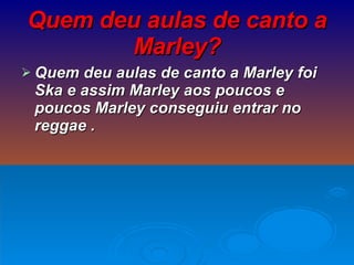 Quem deu aulas de canto a Marley? Quem deu aulas de canto a Marley foi Ska e assim Marley aos poucos e poucos Marley conseguiu entrar no reggae . 