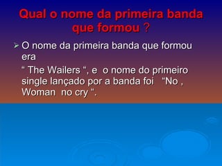 Qual o nome da primeira banda que formou   ? O nome da primeira banda que formou era  “  The Wailers “, e  o nome do primeiro single lançado por a banda foi  “No , Woman  no cry “.  