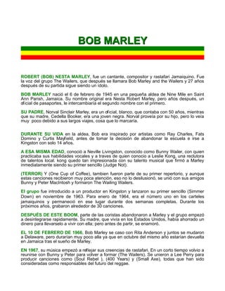 BOB MARLEY


ROBERT (BOB) NESTA MARLEY, fue un cantante, compositor y rastafari Jamaiquino. Fue
la voz del grupo The Wailers, que después se llamara Bob Marley and the Wailers y 27 años
después de su partida sigue siendo un ídolo.

BOB MARLEY nació el 6 de febrero de 1945 en una pequeña aldea de Nine Mile en Saint
Ann Parish, Jamaica. Su nombre original era Nesta Robert Marley, pero años después, un
oficial de pasaportes, le intercambiaría el segundo nombre con el primero.

SU PADRE, Norval Sinclair Marley, era un oficial, blanco, que contaba con 50 años, mientras
que su madre, Cedella Booker, era una joven negra. Norval proveía por su hijo, pero lo veía
muy poco debido a sus largos viajes, cosa que lo marcaría.


DURANTE SU VIDA en la aldea, Bob era inspirado por artistas como Ray Charles, Fats
Domino y Curtis Mayfield, antes de tomar la decisión de abandonar la escuela e irse a
Kingston con solo 14 años.

A ESA MISMA EDAD, conoció a Neville Livingston, conocido como Bunny Wailer, con quien
practicaba sus habilidades vocales y a traves de quien conocio a Leslie Kong, una reclutora
de talentos local. kong quedo tan impresionada con su talento musical que firmó a Marley
inmediatamente siendo su primer sencillo (Judge Not).

(TERROR) Y (One Cup of Coffee), tambien fueron parte de su primer repertorio, y aunque
estas canciones recibieron muy poca atención, eso no lo desilusionó, se unió con sus amigos
Bunny y Peter MacIntosh y formaron The Wailing Wailers.
El grupo fue introducido a un productor en Kingston y lanzaron su primer sencillo (Simmer
Down) en noviembre de 1963. Para enero de 1964, era el número uno en los carteles
jamaiquinos y permaneció en ese lugar durante dos semanas completas. Durante los
próximos años, grabaron alrededor de 30 canciones.

DESPUÉS DE ESTE BOOM, parte de las coristas abandonaron a Marley y el grupo empezó
a desintegrarse rapidamente. Su madre, que vivía en los Estados Unidos, había ahorrado un
dinero para llevarselo a vivir con ella; pero antes de partir, se enamoró.

EL 10 DE FEBRERO DE 1966, Bob Marley se caso con Rita Anderson y juntos se mudaron
a Delaware, pero durarían muy poco alla ya que en octubre del mismo año estarían devuelta
en Jamaica tras el sueño de Marley.

EN 1967, su música empezó a reflejar sus creencias de rastafari. En un corto tiempo volvio a
reunirse con Bunny y Peter para volver a formar (The Wailers). Se unieron a Lee Perry para
producir canciones como (Soul Rebel ), (400 Years) y (Small Axe), todas que han sido
consideradas como responsables del futuro del reggae.
 