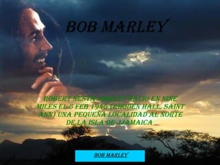 Bob Marley Robert Nesta Marley nació en nine miles el 6 feb 1945 (Rhoden Hall, Saint Ann) una pequeña localidad al norte de la isla de Jjamaica  