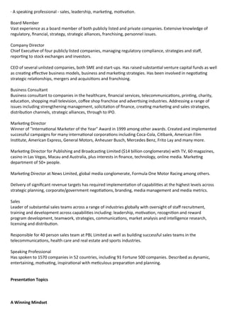 · A speaking professional - sales, leadership, marke ng, mo va on.

Board Member
Vast experience as a board member of both publicly listed and private companies. Extensive knowledge of
regulatory, nancial, strategy, strategic alliances, franchising, personnel issues.

Company Director
Chief Execu ve of four publicly listed companies, managing regulatory compliance, strategies and sta ,
repor ng to stock exchanges and investors.

CEO of several unlisted companies, both SME and start-ups. Has raised substan al venture capital funds as well
as crea ng e ec ve business models, business and marke ng strategies. Has been involved in nego a ng
strategic rela onships, mergers and acquisi ons and franchising.

Business Consultant
Business consultant to companies in the healthcare, nancial services, telecommunica ons, prin ng, charity,
educa on, shopping mall television, co ee shop franchise and adver sing industries. Addressing a range of
issues including strengthening management, solicita on of nance, crea ng marke ng and sales strategies,
distribu on channels, strategic alliances, through to IPO.

Marke ng Director
Winner of "Interna onal Marketer of the Year" Award in 1999 among other awards. Created and implemented
successful campaigns for many interna onal corpora ons including Coca-Cola, Ci bank, American Film
Ins tute, American Express, General Motors, Anheuser Busch, Mercedes Benz, Frito Lay and many more.

Marke ng Director for Publishing and Broadcas ng Limited ($14 billion conglomerate) with TV, 60 magazines,
casino in Las Vegas, Macau and Australia, plus interests in nance, technology, online media. Marke ng
department of 50+ people.

Marke ng Director at News Limited, global media conglomerate, Formula One Motor Racing among others.

Delivery of signi cant revenue targets has required implementa on of capabili es at the highest levels across
strategic planning, corporate/government nego a ons, branding, media management and media metrics.

Sales
Leader of substan al sales teams across a range of industries globally with oversight of sta recruitment,
training and development across capabili es including: leadership, mo va on, recogni on and reward
program development, teamwork, strategies, communica ons, market analysis and intelligence research,
licensing and distribu on.

Responsible for 40 person sales team at PBL Limited as well as building successful sales teams in the
telecommunica ons, health care and real estate and sports industries.

Speaking Professional
Has spoken to 1570 companies in 52 countries, including 91 Fortune 500 companies. Described as dynamic,
entertaining, mo va ng, inspira onal with me culous prepara on and planning.


  
Presenta on Topics 
  


A Winning Mindset 
 