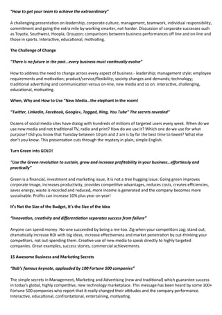 “How to get your team to achieve the extraordinary”
A challenging presenta on on leadership, corporate culture, management, teamwork, individual responsibility,
commitment and going the extra mile by working smarter, not harder. Discussion of corporate successes such
as Toyota, Southwest, Hoopla, Groupon; comparisons between business performances o line and on-line and
those in sports. Interac ve, educa onal, mo va ng.

  
The Challenge of Change 
“There is no future in the past…every business must con nually evolve”
How to address the need to change across every aspect of business - leadership; management style; employee
requirements and mo va on; product/service/ exibility; society changes and demands; technology;
tradi onal adver sing and communica on versus on-line, new media and so on. Interac ve, challenging,
educa onal, mo va ng.

  
When, Why and How to Use “New Media…the elephant in the room! 
“Twi er, Linkedin, Facebook, Google+, Tagged, Ning, You Tube” The secrets revealed”
Dozens of social media sites have dialog with hundreds of millions of targeted users every week. When do we
use new media and not tradi onal TV, radio and print? How do we use it? Which one do we use for what
purpose? Did you know that Tuesday between 10 pm and 2 am is by far the best me to tweet? What else
don’t you know. This presenta on cuts through the mystery in plain, simple English.

  
Turn Green into GOLD! 
"Use the Green revolu on to sustain, grow and increase pro tability in your business…e ortlessly and
prac cally"
Green is a nancial, investment and marke ng issue, it is not a tree hugging issue. Going green improves
corporate image, increases produc vity, provides compe ve advantages, reduces costs, creates e ciencies,
saves energy, waste is recycled and reduced, more income is generated and the company becomes more
sustainable. Pro ts can increase 10% plus year on year!

  
It’s Not the Size of the Budget, It’s the Size of the Idea 
“Innova on, crea vity and di eren a on separates success from failure”
Anyone can spend money. No-one succeeded by being a me-too. Zig when your compe tors zag; stand out;
drama cally increase ROI with big ideas, increase e ec veness and market penetra on by out-thinking your
compe tors, not out-spending them. Crea ve use of new media to speak directly to highly targeted
companies. Great examples, success stories, commercial achievements.

  
15 Awesome Business and Marke ng Secrets 
“Bob’s famous keynote, applauded by 100 Fortune 500 companies”
The simple secrets in Management, Marke ng and Adver sing (new and tradi onal) which guarantee success
in today’s global, highly compe ve, new technology marketplace. This message has been heard by some 100+
Fortune 500 companies who report that it really changed their a tudes and the company performance.
Interac ve, educa onal, confronta onal, entertaining, mo va ng.

  
 