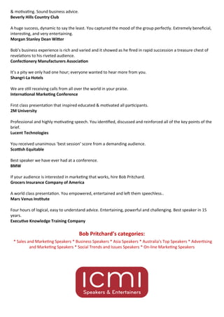 * Sales and Marke ng Speakers * Business Speakers * Asia Speakers * Australia's Top Speakers * Adver sing
and Marke ng Speakers * Social Trends and Issues Speakers * On-line Marke ng Speakers
& mo va ng. Sound business advice. 
Beverly Hills Country Club  
  

A huge success, dynamic to say the least. You captured the mood of the group perfectly. Extremely bene cial,
interes ng, and very entertaining. 
Morgan Stanley Dean Wi er  
  

Bob’s business experience is rich and varied and it showed as he red in rapid succession a treasure chest of
revela ons to his riveted audience. 
Confec onery Manufacturers Associa on  
  

It’s a pity we only had one hour; everyone wanted to hear more from you. 
Shangri-La Hotels  
  

We are s ll receiving calls from all over the world in your praise. 
Interna onal Marke ng Conference  
  

First class presenta on that inspired educated & mo vated all par cipants. 
2M University  
  

Professional and highly mo va ng speech. You iden ed, discussed and reinforced all of the key points of the
brief. 
Lucent Technologies  
  

You received unanimous ‘best session’ score from a demanding audience. 
Sco sh Equitable  
  

Best speaker we have ever had at a conference. 
BMW  
  

If your audience is interested in marke ng that works, hire Bob Pritchard. 
Grocers Insurance Company of America  
  

A world class presenta on. You empowered, entertained and le them speechless.. 
Mars Venus Ins tute  
  

Four hours of logical, easy to understand advice. Entertaining, powerful and challenging. Best speaker in 15
years. 
Execu ve Knowledge Training Company  
Bob Pritchard’s categories:
 