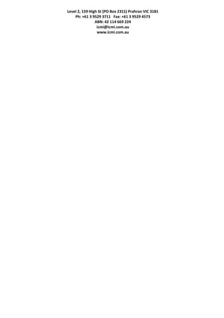 Level 2, 159 High St (PO Box 2311) Prahran VIC 3181
Ph: +61 3 9529 3711   Fax: +61 3 9529 4573
ABN: 42 114 669 224
icmi@icmi.com.au
www.icmi.com.au
 