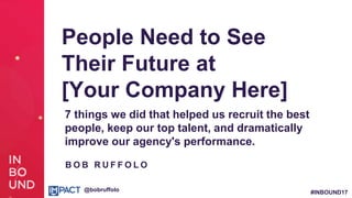 #INBOUND17@bobruffolo
People Need to See
Their Future at
[Your Company Here]
7 things we did that helped us recruit the best
people, keep our top talent, and dramatically
improve our agency's performance.
B O B R U F F O L O
 