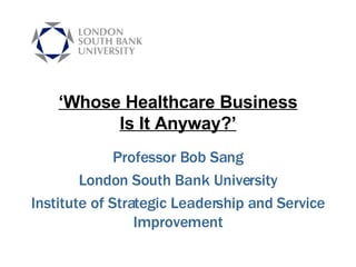 ‘ Whose Healthcare Business Is It Anyway?’ Professor Bob Sang London South Bank University Institute of Strategic Leadership and Service Improvement 