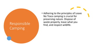 Responsible
Camping
• Adhering to the principles of Leave
No Trace camping is crucial for
preserving nature. Dispose of
waste properly, leave what you
find, and respect wildlife.
 