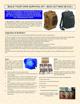 BUILD YOUR OWN SURVIVAL KIT—BUG OUT BAG (B.O.B.)
    THE KIT LISTED IS MEANT FOR ONE INDIVIDUAL IN THE
     CASE OF AN EMERGENCY EVACUATION SITUATION.
    OBVIOUSLY THE NEEDS OF ALL PEOPLE ARE DIFFER-
    ENT—SO EACH PERSON’S KIT SHOULD BE CUSTOMIZD
               FOR THEIR INDIVIDUAL NEEDS


A “Bug Out Bag,” or B.O.B., is a pack containing assorted items needed for
surviving short periods of time without modern conveniences. Once disaster
hits, you won’t have time to shop or to search for supplies. However, if
you’ve prepared and assembled a B.O.B., your chances of surviving an
evacuation or home confinement are much higher.



Suggestions & Reminders
• You may have many items in your home already. Modify the list according to your own specific needs.
• Place your supplies in an easy to carry bag or backpack. You can pick up inexpensive, quality packs from military surplus shops or higher quality
packs from camping stores. Pick a bag that is both comfortable and sturdy. A pack with a waist belt offers great lower back support.
● Store your B.O.B in a convenient place known to all family members and keep another in your car.
● Rotate your stored food and water supply and batteries every six months to ensure freshness.
● Re-evaluate your B.O.B. regularly, and update clothing or supplies seasonally.
● Ask your physician about storing prescription medication as it may do more harm than good if expired.
● Have a phone tree to make sure your family and friends are accounted for in an emergency.
● Come up with contingency plans. For instance, know how and when it is necessary to shut off gas and electricity. Don’t forget about your pets!
● Have an evacuation plan with your family or team in case you become separated during an outbreak. Pick a safe meeting place that works for
everyone.
● Learn skills, like First Aid and CPR, which may be useful in an emergency. Hone these skills so you’re comfortable using them in a crisis situa-
tion.




Water                                                                                                     Food
Store water in plastic containers.                                                                        Have at least a three-day supply of non-
Avoid using containers that will de-                                                                      perishable food on hand. Foods that require
compose or break. A normal person                                                                         little to no water to prepare are best. Having
needs at least two quarts of water                                                                        plenty of canned food at home is a decent
each day. Hot or dry environments                                                                         plan for staying put, but it’s too heavy to
and intense physical activity can dou-                                                                    have with you in your BOB should you need
ble that amount.                                                                                          to evacuate.

•     Store one gallon of water per person per day.                                                       Remember—take what you will eat. Having
•     Keep at least a three-day supply of water for each person in                                        stomach problems and crabby kids will not
      your household.                                                                                     make things any better.
•     Water purification filters or tablets are lightweight and invalu-
                                                                          Here is a list of food item options that are compact and lightweight:
      able in any BOB. There are several water purification straws
      available as well as container that have built in purification      • High energy food bars
      filters.                                                            • Meals (taken out of the bulky MRE packets)
•     Do not skimp out on water—get it now and have it stored. It is      • Mainstay bars
      inexpensive and can be purchased in many different sizes.
•     Small flavor pouches are available to put into 16 to 20 oz water    • Dehydrated/Freeze Dried camp food packs
      bottles to flavor the water. This will really help with kids in     •    Vitamins
      your group.
•     In an emergency evacuation—if you have to choose between
      food and water to put in your B.O.V. (Bug Out Vehicle) -            If you have a good sized B.O.V., take as
      choose water.                                                        much food as you can take—no matter
                                                                                     the shape or form.
 