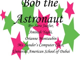 Bob the Astronaut   By: Sara Jaafar, Aminah Yaghi, Orianne Montaubin Ms. Sunder’s Computer Class, Universal American School of Dubai 