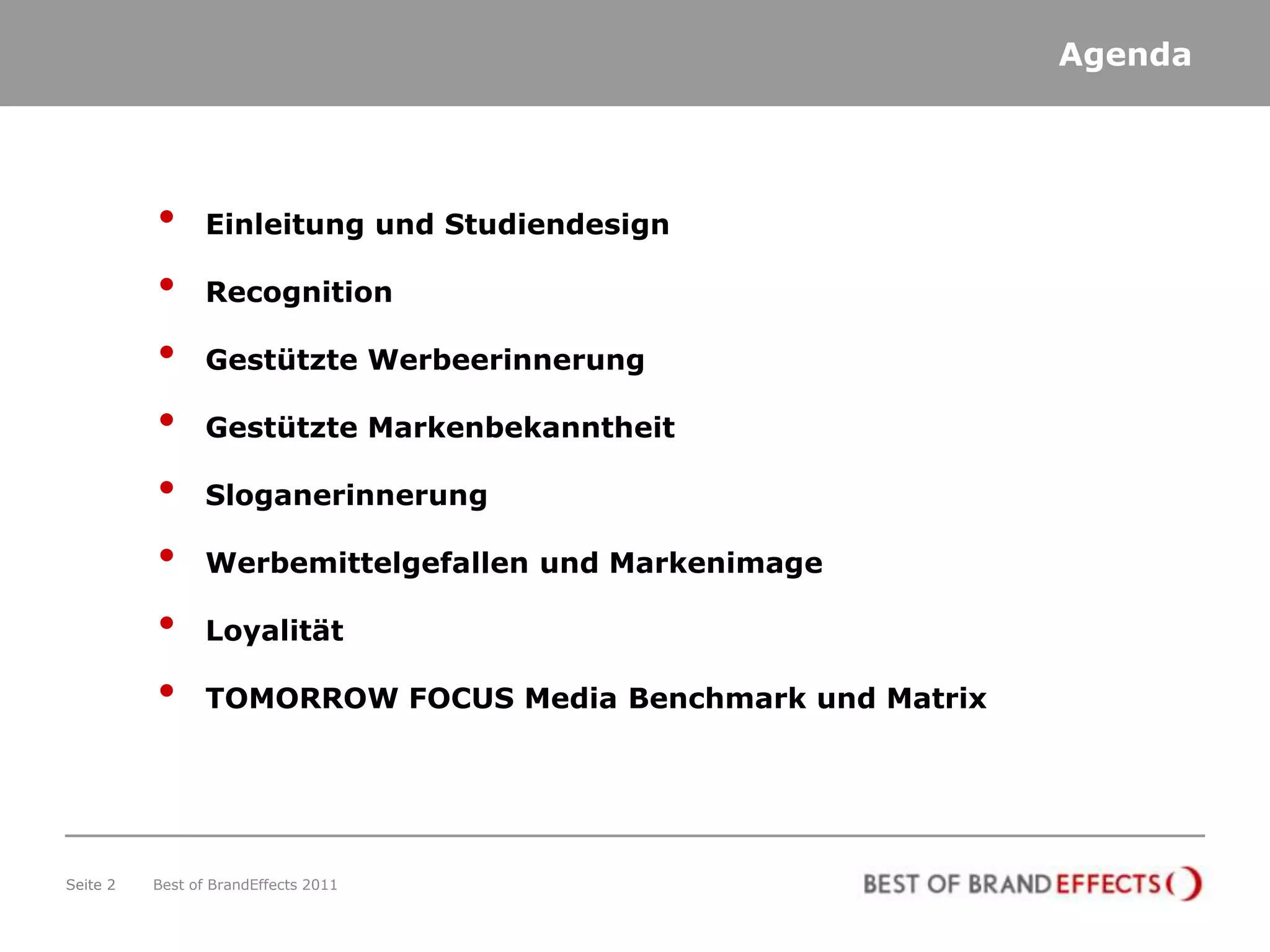 Agenda




          •      Einleitung und Studiendesign

          •      Recognition

          •      Gestützte Werbeerinnerung

          •      Gestützte Markenbekanntheit

          •      Sloganerinnerung

          •      Werbemittelgefallen und Markenimage

          •      Loyalität

          •      TOMORROW FOCUS Media Benchmark und Matrix




Seite 2   Best of BrandEffects 2011
 