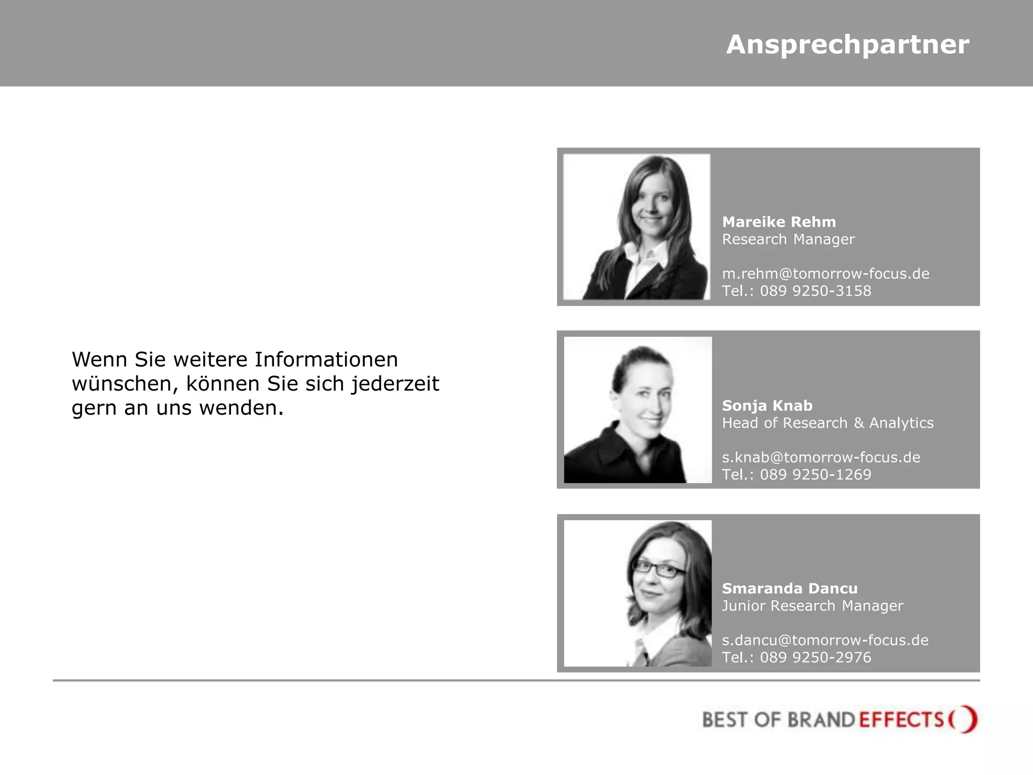 Ansprechpartner




                                      Mareike Rehm
                                      Research Manager

                                      m.rehm@tomorrow-focus.de
                                      Tel.: 089 9250-3158



Wenn Sie weitere Informationen
wünschen, können Sie sich jederzeit
gern an uns wenden.                   Sonja Knab
                                      Head of Research & Analytics

                                      s.knab@tomorrow-focus.de
                                      Tel.: 089 9250-1269




                                      Smaranda Dancu
                                      Junior Research Manager

                                      s.dancu@tomorrow-focus.de
                                      Tel.: 089 9250-2976
 
