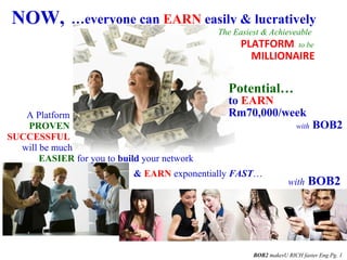 NOW, …everyone can EARN easily & lucratively
A Platform
& EARN exponentially FAST…
with BOB2
BOB2 makesU RICH faster Eng Pg. 1
Potential…
with BOB2
The Easiest & Achieveable
MILLIONAIRE
EASIER for you to build your network
PLATFORM to be
to EARN
Rm70,000/week
PROVEN
SUCCESSFUL
will be much
 