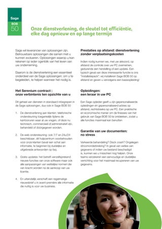 BOB

50            Onze dienstverlening, de sleutel tot efficiëntie,
              elke dag opnieuw en op lange termijn


 Sage wil leverancier van oplossingen zijn.           Prestaties op afstand: dienstverlening
 Betrouwbare oplossingen die samen met u              zonder verplaatsingskosten
 kunnen evolueren. Oplossingen waarop u kan
 rekenen op ieder ogenblik van het leven van          Indien nodig kunnen we, met uw akkoord, op
 uw onderneming.                                      afstand de controle over uw PC overnemen,
                                                      gedurende een herstelling of een update. Een
 Daarom is de dienstverlening een essentieel          typisch geval van deze interessante functie is ons
 onderdeel van de Sage oplossingen: om u te           "installatiepack": wij installeren Sage BOB 50 op
 begeleiden, te helpen wanneer het nodig is.          afstand en geven u vervolgens een basisopleiding!



 Het Serenium contract :                              Opleidingen:
 onze verbintenis ten opzichte van u                  een leraar in uw PC

 Dit geheel van diensten in standaard inbegrepen in   Een Sage opleider geeft u zijn gepersonaliseerde
 de Sage oplossingen, dus ook in Sage BOB 50          opleidingen en gepersonaliseerd advies op
                                                      afstand, rechtstreeks op uw PC. Een praktische
 1. De dienstverlening aan klanten: telefonische      en economische manier om de finesses van het
    ondersteuning toegankelijk tijdens de             gebruik van Sage BOB 50 te ontdekken, zodat u
    kantooruren waar al uw vragen, of deze nu         alle functies maximaal kan benutten
    technisch, commercieel of administratief zijn,
    behandeld of doorgegeven worden.
                                                      Garantie van uw documenten:
 2. De web ondersteuning: ook 7/7 en 24u/24           no stress
    beschikbaar, dit hulpcentrum voorbehouden
    voor onze klanten bevat een schat aan             Verkeerde behandeling? Disck crash? Ongelegen
    informatie, te beginnen bij duidelijke en         stroomonderbreking? In geval van verlies van
    uitgebreide antwoorden op faq.                    gegevens of indien uw bestand beschadigd
                                                      is, kunnen we u misschien nog helpen. Onze
 3. Gratis updates: het betreft vanzelfsprekend       teams verzekeren een eenvoudige en duidelijke
    nieuwe functies van onze software maar ook        verrichting voor het maximaal recupereren van uw
    alle aanpassingen van wettelijke normen die       gegevens.
    van kracht worden na de aankoop van uw
    licentie.

 4. En uiteindelijk verschaft een regelmatige
    nieuwsbrief u in avant-première alle informatie
    die nuttig is voor uw business.
 
