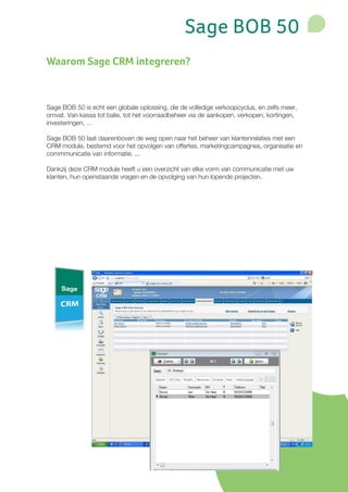 Sage BOB 50
Waarom Sage CRM integreren?



Sage BOB 50 is echt een globale oplossing, die de volledige verkoopcyclus, en zelfs meer,
omvat. Van kassa tot balie, tot het voorraadbeheer via de aankopen, verkopen, kortingen,
investeringen, …

Sage BOB 50 laat daarenboven de weg open naar het beheer van klantenrelaties met een
CRM module, bestemd voor het opvolgen van offertes, marketingcampagnes, organisatie en
commmunicatie van informatie, ...

Dankzij deze CRM module heeft u een overzicht van elke vorm van communicatie met uw
klanten, hun openstaande vragen en de opvolging van hun lopende projecten.
 